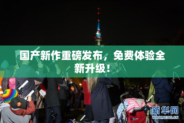 国产新作重磅发布，免费体验全新升级！