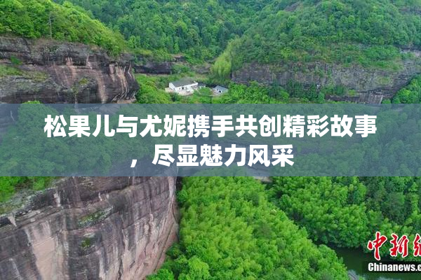 松果儿与尤妮携手共创精彩故事，尽显魅力风采