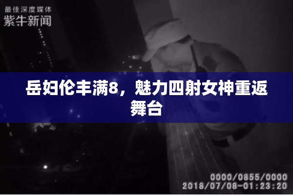 岳妇伦丰满8，魅力四射女神重返舞台