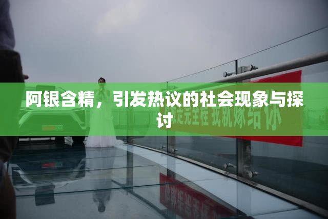 阿银含精，引发热议的社会现象与探讨