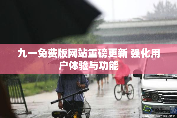 九一免费版网站重磅更新 强化用户体验与功能