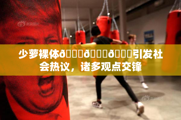 少萝裸体🔞🔞🔞引发社会热议，诸多观点交锋