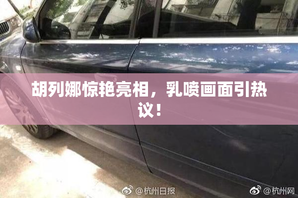 胡列娜惊艳亮相，乳喷画面引热议！