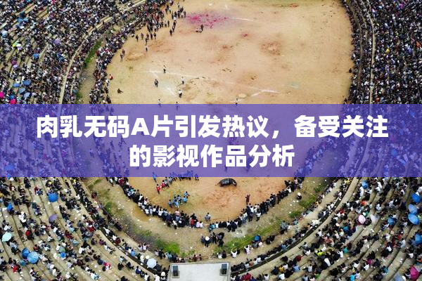 肉乳无码A片引发热议，备受关注的影视作品分析