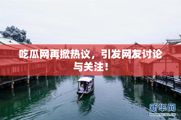 吃瓜网再掀热议，引发网友讨论与关注！