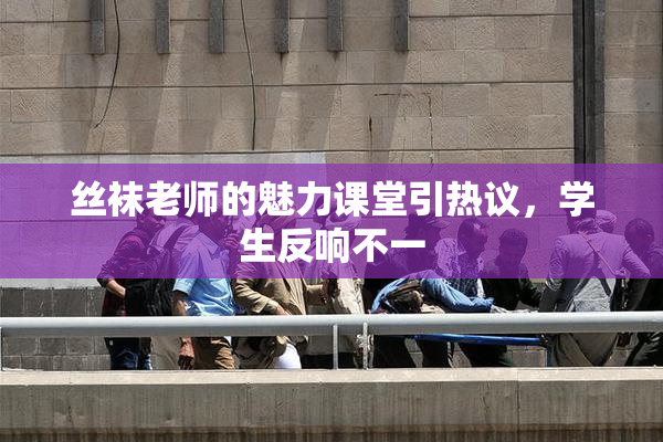 丝袜老师的魅力课堂引热议，学生反响不一