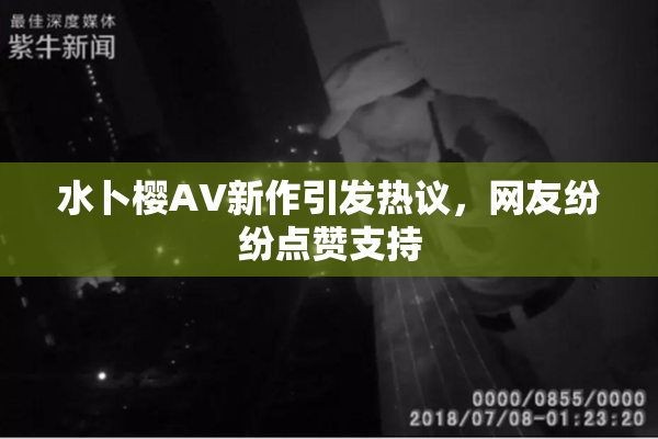 水卜樱AV新作引发热议，网友纷纷点赞支持