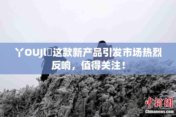 丫OUJl亅这款新产品引发市场热烈反响，值得关注！