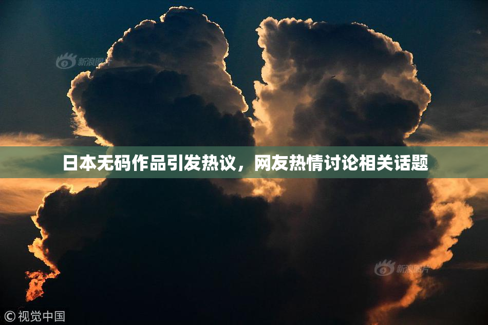日本无码作品引发热议，网友热情讨论相关话题