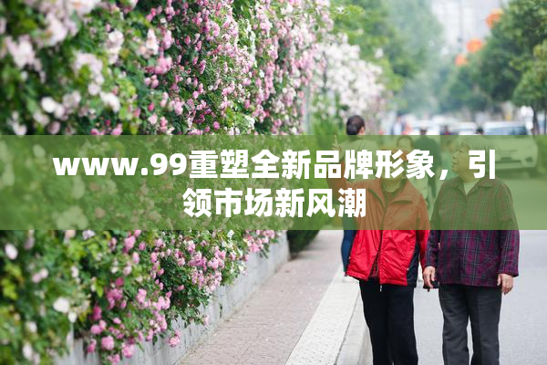 www.99重塑全新品牌形象，引领市场新风潮