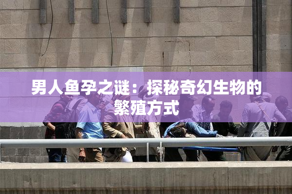 男人鱼孕之谜：探秘奇幻生物的繁殖方式