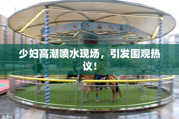 少妇高潮喷水现场，引发围观热议！
