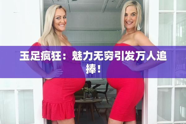 玉足疯狂：魅力无穷引发万人追捧！
