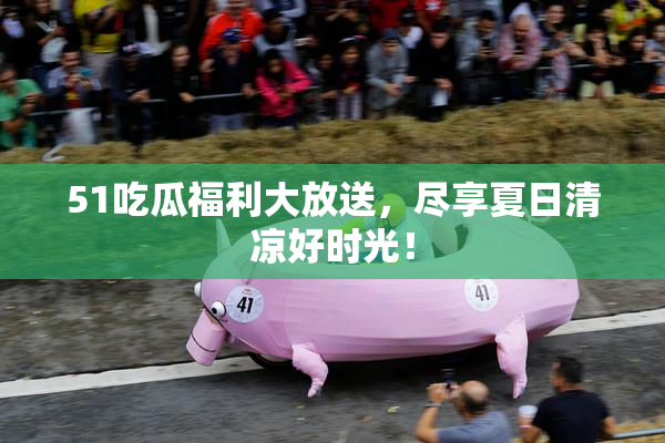 51吃瓜福利大放送，尽享夏日清凉好时光！