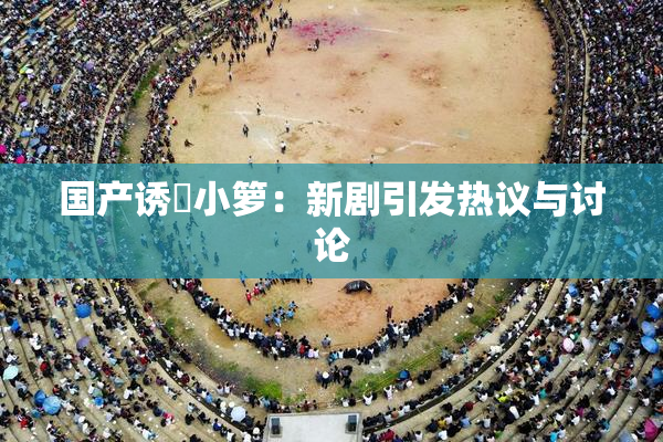 国产诱奷小箩：新剧引发热议与讨论