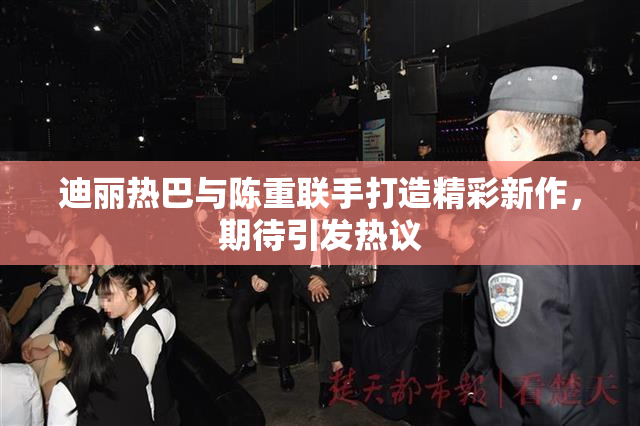 迪丽热巴与陈重联手打造精彩新作，期待引发热议