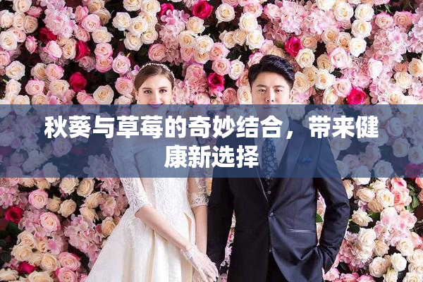 秋葵与草莓的奇妙结合，带来健康新选择
