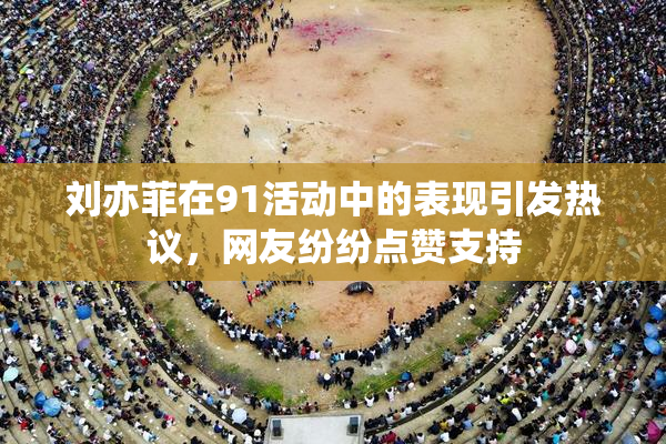 刘亦菲在91活动中的表现引发热议，网友纷纷点赞支持
