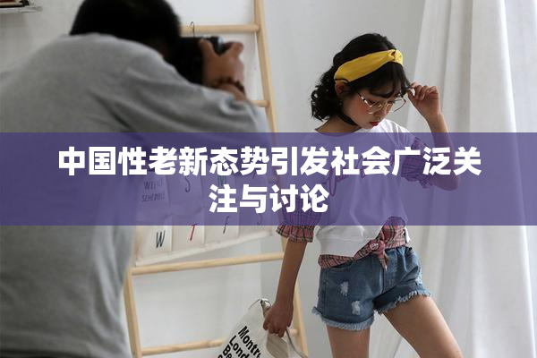 中国性老新态势引发社会广泛关注与讨论