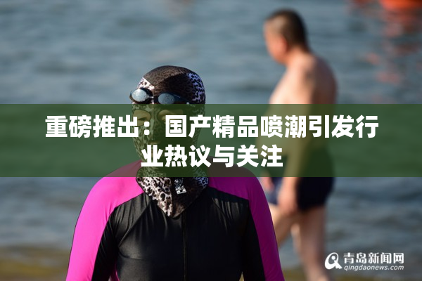 重磅推出：国产精品喷潮引发行业热议与关注