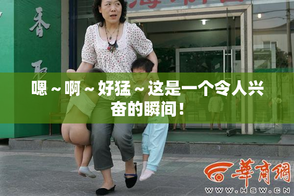 嗯～啊～好猛～这是一个令人兴奋的瞬间！