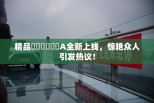 精品❌‌❌‌❌‌A全新上线，惊艳众人引发热议！