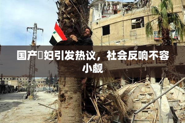 国产婬妇引发热议，社会反响不容小觑