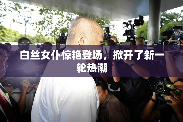 白丝女仆惊艳登场，掀开了新一轮热潮