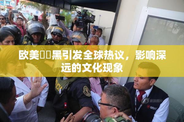 欧美❌‌黑引发全球热议，影响深远的文化现象