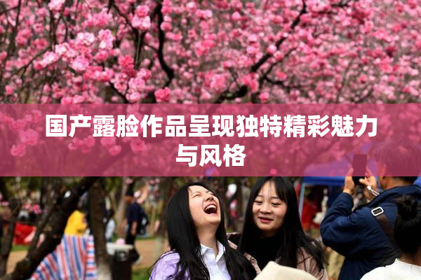 国产露脸作品呈现独特精彩魅力与风格