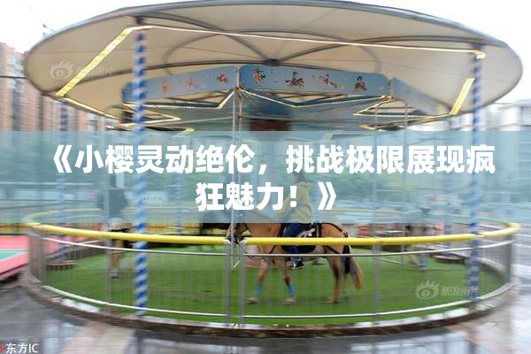 《小樱灵动绝伦，挑战极限展现疯狂魅力！》