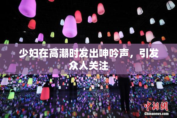 少妇在高潮时发出呻吟声，引发众人关注