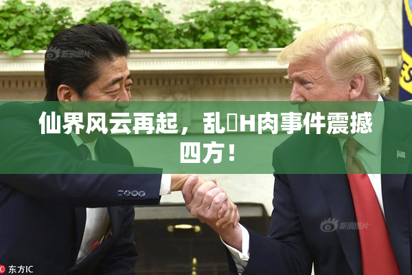 仙界风云再起，乱婬H肉事件震撼四方！
