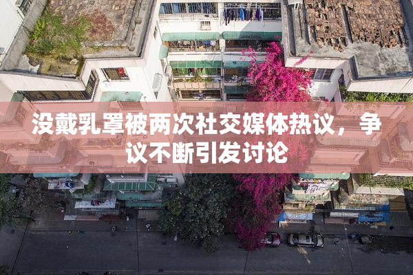 没戴乳罩被两次社交媒体热议，争议不断引发讨论