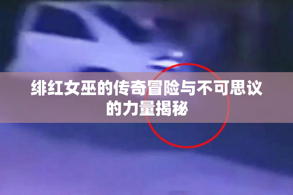 绯红女巫的传奇冒险与不可思议的力量揭秘