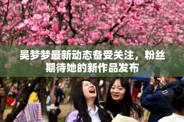 吴梦梦最新动态备受关注，粉丝期待她的新作品发布