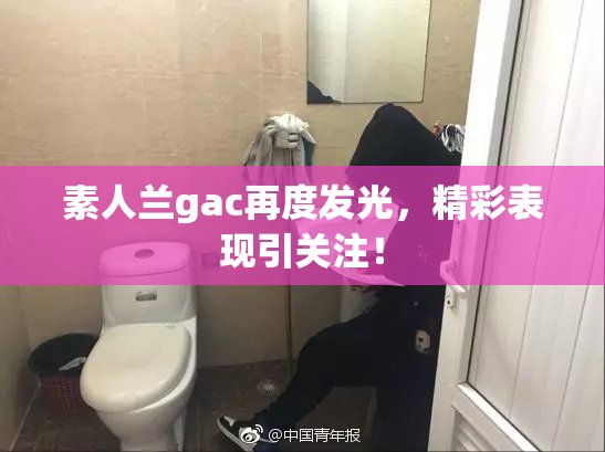 素人兰gac再度发光，精彩表现引关注！