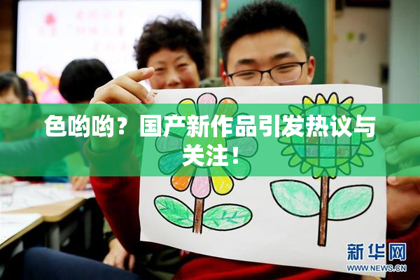 色哟哟？国产新作品引发热议与关注！
