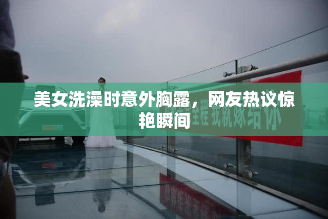 美女洗澡时意外胸露，网友热议惊艳瞬间