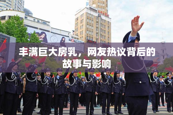 丰满巨大房乳，网友热议背后的故事与影响