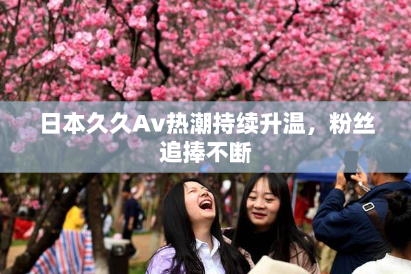 日本久久Av热潮持续升温，粉丝追捧不断