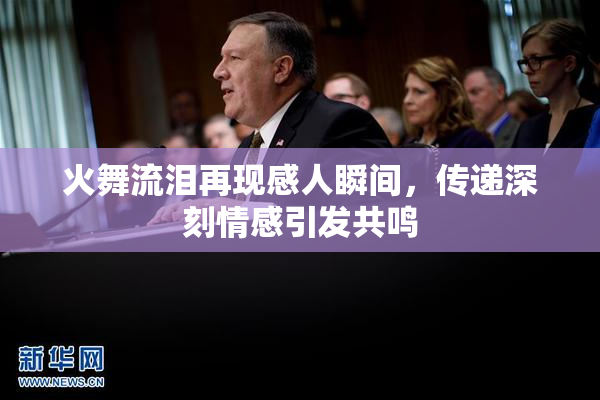 火舞流泪再现感人瞬间，传递深刻情感引发共鸣