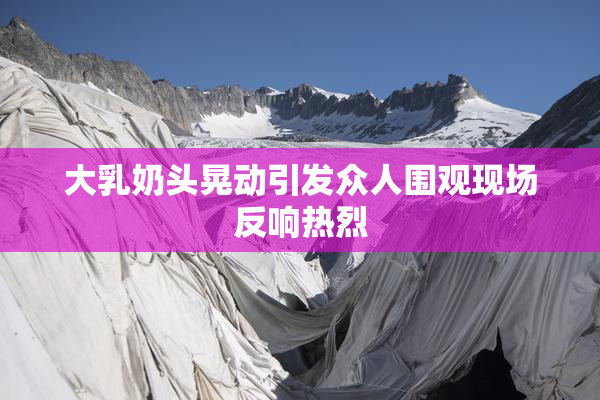 大乳奶头晃动引发众人围观现场反响热烈