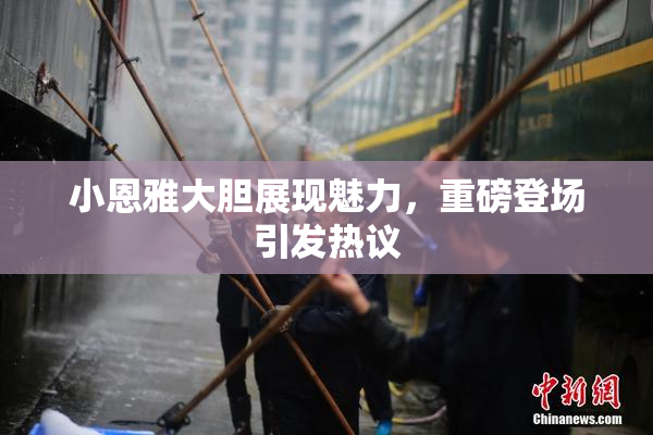 小恩雅大胆展现魅力，重磅登场引发热议