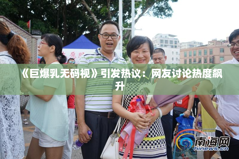 《巨爆乳无码视》引发热议：网友讨论热度飙升