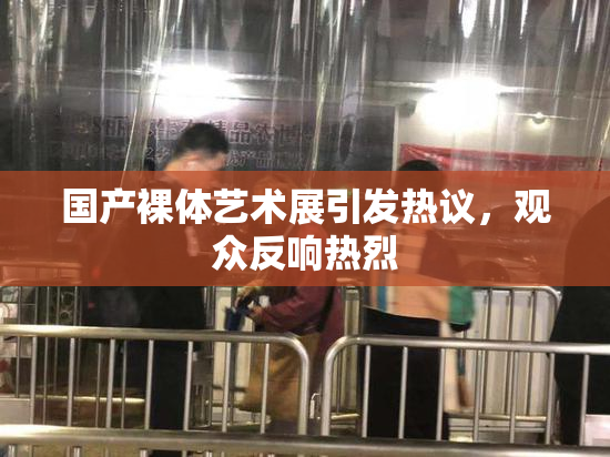 国产裸体艺术展引发热议，观众反响热烈