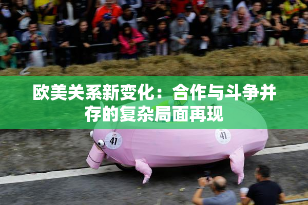 欧美关系新变化：合作与斗争并存的复杂局面再现
