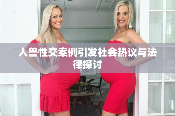 人兽性交案例引发社会热议与法律探讨