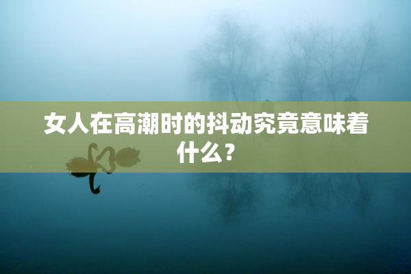 女人在高潮时的抖动究竟意味着什么？