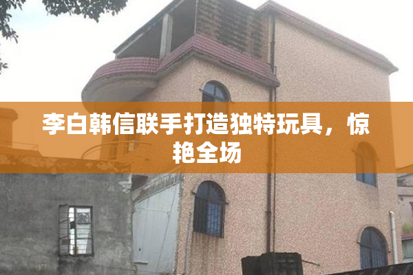 李白韩信联手打造独特玩具，惊艳全场